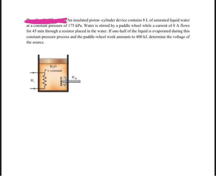 An insulated piston-cylinder device contains 8 L of saturated liquid water
at a constant pressure of 175 kPa. Water is stirred by a paddle wheel while a current of 8 A flows
for 45 min through a resistor placed in the water. If one-half of the liquid is evaporated during this
constant-pressure process and the paddle-wheel work amounts to 400 kJ, determine the voltage of
the source.
H,0
P=constant
w
