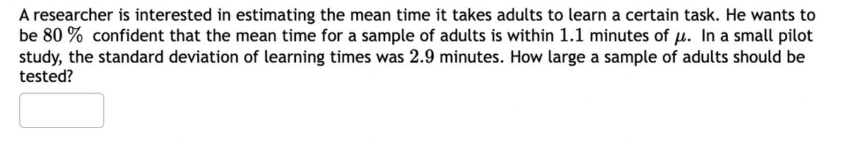 A researcher is interested in estimating the mean time it takes adults to learn a certain task. He wants to
be 80% confident that the mean time for a sample of adults is within 1.1 minutes of µ. In a small pilot
study, the standard deviation of learning times was 2.9 minutes. How large a sample of adults should be
tested?