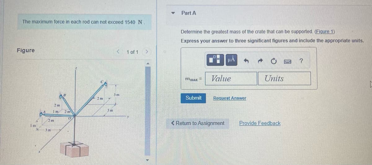 The maximum force in each rod can not exceed 1540 N
Figure
1m
14
12 m
3 m
2m
1m
2m
O
2 m
3m
< 1 of 1
3m
>
Part A
Determine the greatest mass of the crate that can be supported. (Figure 1)
Express your answer to three significant figures and include the appropriate units.
Wmar =
Submit
HA
Value
< Return to Assignment
4
Request Answer
✔
Units
Provide Feedback
wwww
?
D