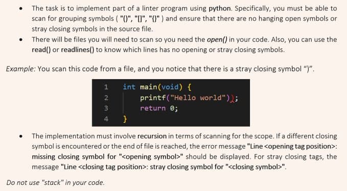 The task is to implement part of a linter program using python. Specifically, you must be able to
scan for grouping symbols ( "()", "[]", "{}") and ensure that there are no hanging open symbols or
stray closing symbols in the source file.
There will be files you will need to scan so you need the open() in your code. Also, you can use the
read() or readlines() to know which lines has no opening or stray closing symbols.
Example: You scan this code from a file, and you notice that there is a stray closing symbol ")".
1 int main(void) {
.
123
2
3
4
printf("Hello world"));
return 0;
}
The implementation must involve recursion in terms of scanning for the scope. If a different closing
symbol is encountered or the end of file is reached, the error message "Line <opening tag position>:
missing closing symbol for "<opening symbol>" should be displayed. For stray closing tags, the
message "Line <closing tag position>: stray closing symbol for "<closing symbol>".
Do not use "stack" in your code.