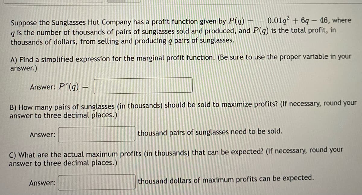 Suppose the Sunglasses Hut Company has a profit function given by P(q) =__— 0.01q² + 6q - 46, where
q is the number of thousands of pairs of sunglasses sold and produced, and P(q) is the total profit, in
thousands of dollars, from selling and producing a pairs of sunglasses.
A) Find a simplified expression for the marginal profit function. (Be sure to use the proper variable in your
answer.)
Answer: P'(a)
B) How many pairs of sunglasses (in thousands) should be sold to maximize profits? (If necessary, round your
answer to three decimal places.)
thousand pairs of sunglasses need to be sold.
C) What are the actual maximum profits (in thousands) that can be expected? (If necessary, round your
answer to three decimal places.)
Answer:
Answer:
thousand dollars of maximum profits can be expected.