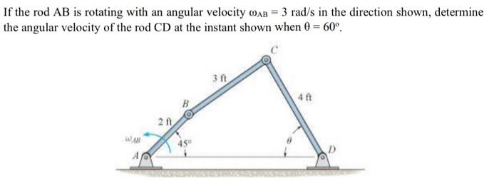 If the rod AB is rotating with an angular velocity AB = 3 rad/s in the direction shown, determine
the angular velocity of the rod CD at the instant shown when 0 = 60°.
WAB
A
2 ft
3 ft
4 ft