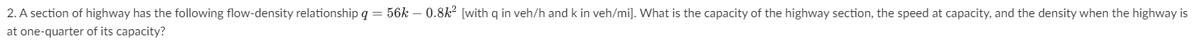 2. A section of highway has the following flow-density relationship q = 56k - 0.8k² [with q in veh/h and k in veh/mi]. What is the capacity of the highway section, the speed at capacity, and the density when the highway is
at one-quarter of its capacity?