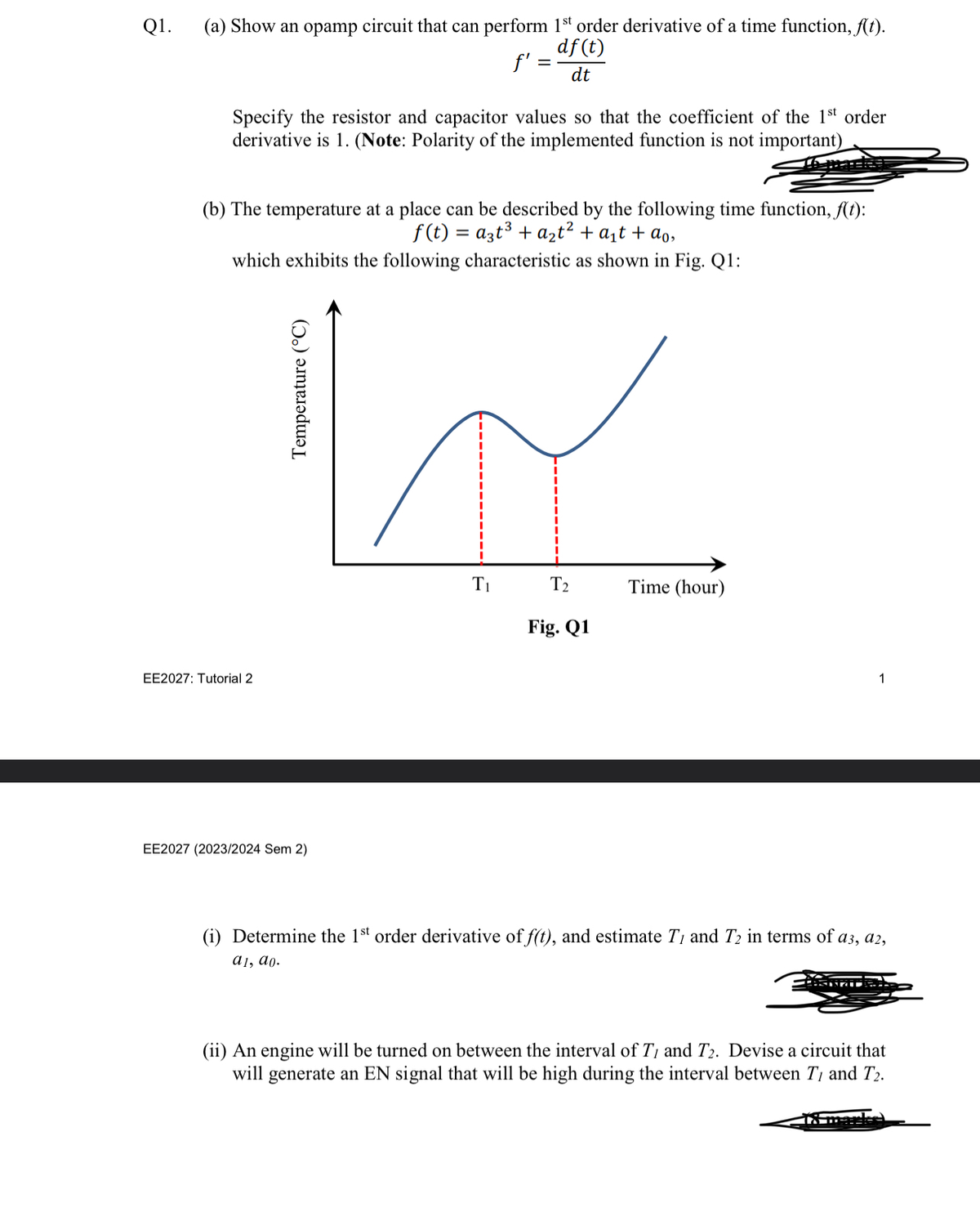 Q1.
(a) Show an opamp circuit that can perform 1st order derivative of a time function, f(t).
df (t)
dt
f':
Specify the resistor and capacitor values so that the coefficient of the 1st order
derivative is 1. (Note: Polarity of the implemented function is not important)
(b) The temperature at a place can be described by the following time function, f(t):
f(t) = a3t³ + a₂t² + a₁ + ao,
which exhibits the following characteristic as shown in Fig. Q1:
EE2027: Tutorial 2
Temperature (°C)
EE2027 (2023/2024 Sem 2)
T₁
T₂
Fig. Q1
Time (hour)
1
(i) Determine the 1st order derivative of f(t), and estimate T, and T₂ in terms of a3, a2,
a1, ao.
(ii) An engine will be turned on between the interval of T, and T2. Devise a circuit that
will generate an EN signal that will be high during the interval between T1 and T2.