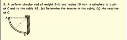 3. A uniform circular rod of weight 8-lb and radius 10 inch is attached to a pin
at C and to the cable AB. (0) Determine the tension in the cable, (b) the reaction
at C.
