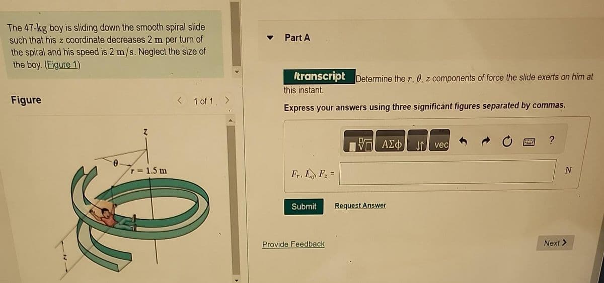 The 47-kg boy is sliding down the smooth spiral slide
such that his z coordinate decreases 2 m per turn of
the spiral and his speed is 2 m/s. Neglect the size of
the boy. (Figure 1)
Figure
Z
r = 1.5 m
< 1 of 1. >
Part A
transcript Determine the r, 0, z components of force the slide exerts on him at
this instant.
Express your answers using three significant figures separated by commas.
F₁, F₂ =
Submit
Provide Feedback
ΨΕ ΑΣΦ Η VE
Request Answer
BE
?
N
Next >