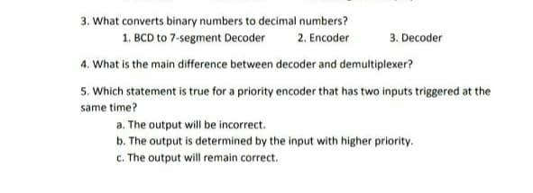 3. What converts binary numbers to decimal numbers?
1. BCD to 7-segment Decoder
2. Encoder
3. Decoder
4. What is the main difference between decoder and demultiplexer?
5. Which statement is true for a priority encoder that has two inputs triggered at the
same time?
a. The output will be incorrect.
b. The output is determined by the input with higher priority.
c. The output will remain correct.
