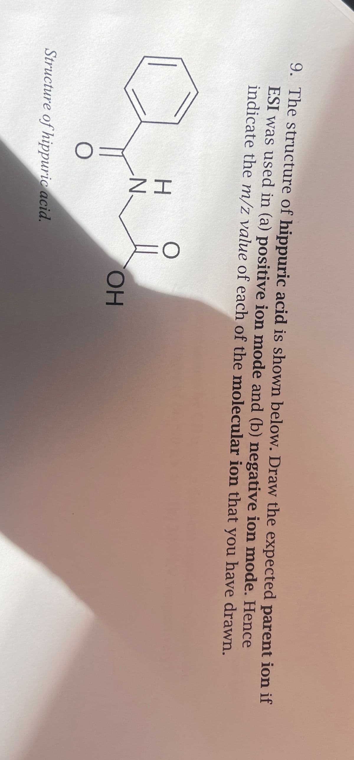 9. The structure of hippuric acid is shown below. Draw the expected parent ion if
ESI was used in (a) positive ion mode and (b) negative ion mode. Hence
indicate the m/z value of each of the molecular ion that you have drawn.
HN
O
Structure of hippuric acid.
OH