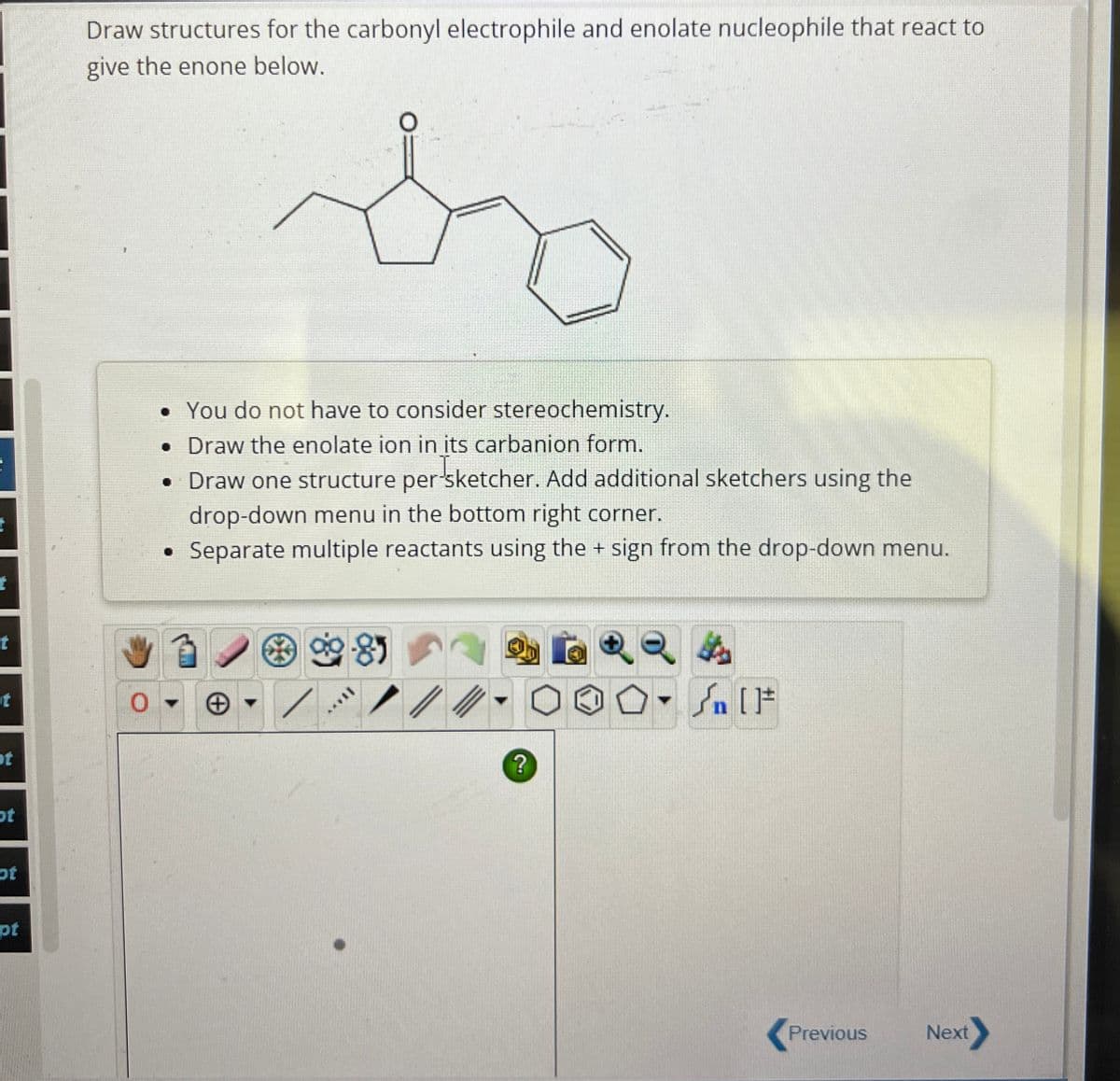 t
t
Draw structures for the carbonyl electrophile and enolate nucleophile that react to
give the enone below.
t
0
t
ot
ot
pt
• You do not have to consider stereochemistry.
. Draw the enolate ion in its carbanion form.
• Draw one structure per sketcher. Add additional sketchers using the
drop-down menu in the bottom right corner.
Separate multiple reactants using the + sign from the drop-down menu.
9985
F
?
Previous
Next