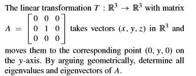 The linear transformation T : R → R3 with matrix
0 1 0 takes vectors (x, y, z) in R3 and
A =
moves them to the corresponding point (0, y, 0) on
the y-axis. By arguing geometrically, determine all
eigenvalues and eigenvectors of A.
