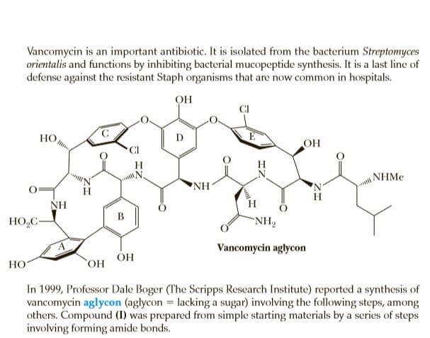 Vancomycin is an important antibiotic. It is isolated from the bacterium Streptomyces
orientalis and functions by inhibiting bacterial mucopeptide synthesis. It is a last line of
defense against the resistant Staph organisms that are now common in hospitals.
OH
HO,
OH
H.
NHME
NH
H
NH
HO,C-
“NH2
Vancomycin aglycon
ОН
НО
In 1999, Professor Dale Boger (The Scripps Research Institute) reported a synthesis of
vancomycin aglycon (aglycon = lacking a sugar) involving the following steps, among
others. Compound (I) was prepared from simple starting materials by a series of steps
involving forming amide bonds.
