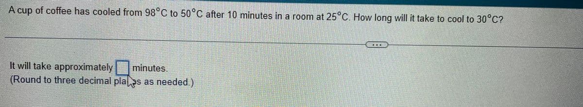 A cup of coffee has cooled from 98°C to 50°C after 10 minutes in a room at 25°C. How long will it take to cool to 30°C?
It will take approximately minutes.
(Round to three decimal plaas as needed.)