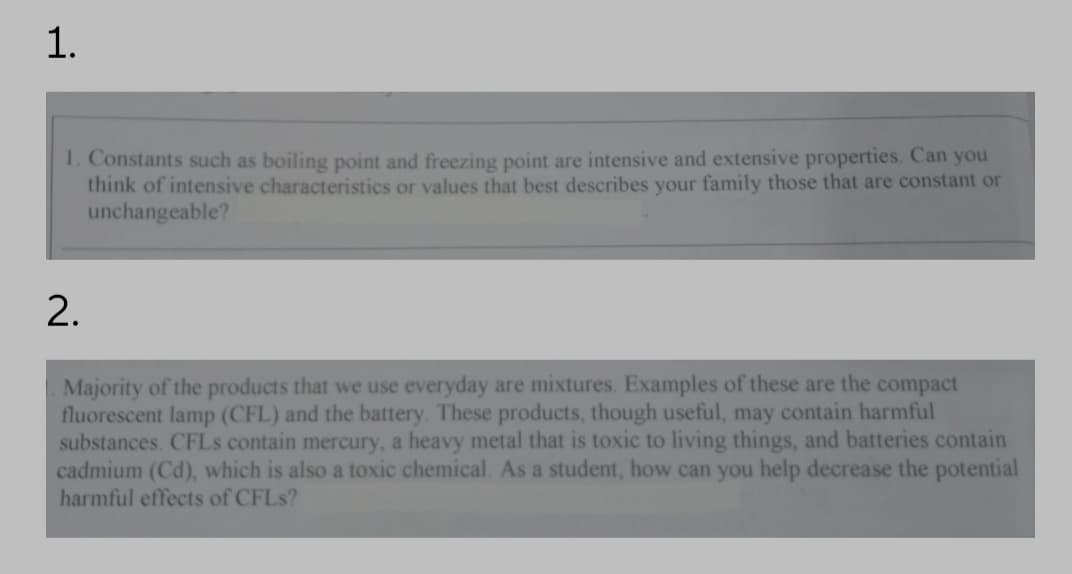 1.
1. Constants such as boiling point and freezing point are intensive and extensive properties. Can you
think of intensive characteristics or values that best describes your family those that are constant or
unchangeable?
2.
Majority of the products that we use everyday are mixtures. Examples of these are the compact
fluorescent lamp (CFL) and the battery. These products, though useful, may contain harmful
substances. CFLS contain mercury, a heavy metal that is toxic to living things, and batteries contain
cadmium (Cd), which is also a toxic chemical. As a student, how can you help decrease the potential
harmful effects of CFLS?
