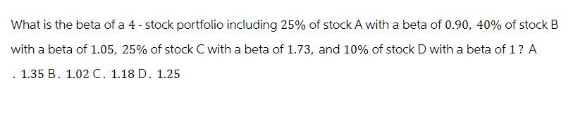What is the beta of a 4-stock portfolio including 25% of stock A with a beta of 0.90, 40% of stock B
with a beta of 1.05, 25% of stock C with a beta of 1.73, and 10% of stock D with a beta of 1 ? A
. 1.35 B. 1.02 C. 1.18 D. 1.25
