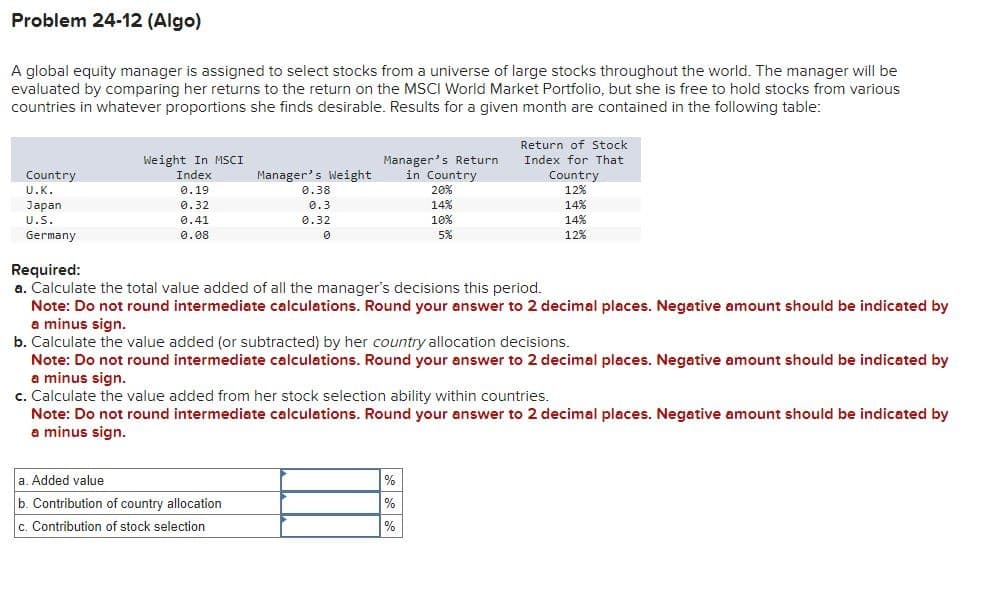 Problem 24-12 (Algo)
A global equity manager is assigned to select stocks from a universe of large stocks throughout the world. The manager will be
evaluated by comparing her returns to the return on the MSCI World Market Portfolio, but she is free to hold stocks from various
countries in whatever proportions she finds desirable. Results for a given month are contained in the following table:
Return of Stock
Index for That
Country
U.K.
Weight In MSCI
Index
Manager's Weight
Manager's Return
in Country
0.19
0.38
20%
Japan
0.32
0.3
14%
U.S.
Germany
0.41
0.08
0.32
0
10%
5%
Required:
Country
12%
14%
14%
12%
a. Calculate the total value added of all the manager's decisions this period.
Note: Do not round intermediate calculations. Round your answer to 2 decimal places. Negative amount should be indicated by
a minus sign.
b. Calculate the value added (or subtracted) by her country allocation decisions.
Note: Do not round intermediate calculations. Round your answer to 2 decimal places. Negative amount should be indicated by
a minus sign.
c. Calculate the value added from her stock selection ability within countries.
Note: Do not round intermediate calculations. Round your answer to 2 decimal places. Negative amount should be indicated by
a minus sign.
a. Added value
b. Contribution of country allocation
c. Contribution of stock selection
%
%
%