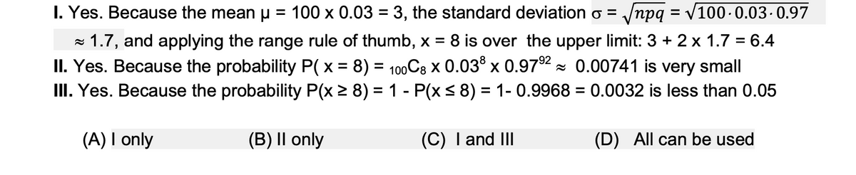 I. Yes. Because the mean u = 100 x 0.03 = 3, the standard deviation o = /npg = V100-0.03. 0.97
%D
- 1.7, and applying the range rule of thumb, x = 8 is over the upper limit: 3 + 2 x 1.7 = 6.4
II. Yes. Because the probability P( x = 8) = 100C8 x 0.03 x 0.972 = 0.00741 is very small
III. Yes. Because the probability P(x 2 8) = 1 - P(x< 8) = 1- 0.9968 = 0.0032 is less than 0.05
%3D
(A) I only
(B) || only
(C) I and II
(D) All can be used

