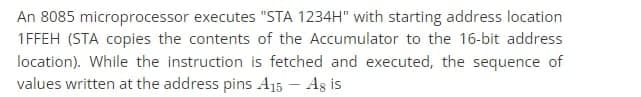 An 8085 microprocessor executes "STA 1234H" with starting address location
1FFEH (STA copies the contents of the Accumulator to the 16-bit address
location). While the instruction is fetched and executed, the sequence of
values written at the address pins A15 - Ag is