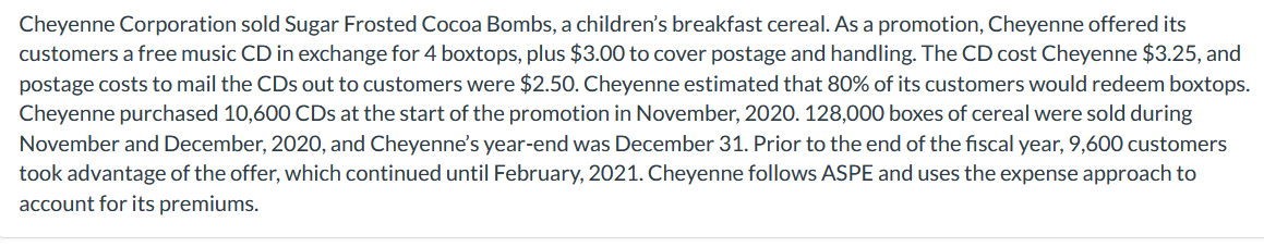 Cheyenne Corporation sold Sugar Frosted Cocoa Bombs, a children's breakfast cereal. As a promotion, Cheyenne offered its
customers a free music CD in exchange for 4 boxtops, plus $3.00 to cover postage and handling. The CD cost Cheyenne $3.25, and
postage costs to mail the CDs out to customers were $2.50. Cheyenne estimated that 80% of its customers would redeem boxtops.
Cheyenne purchased 10,600 CDs at the start of the promotion in November, 2020. 128,000 boxes of cereal were sold during
November and December, 2020, and Cheyenne's year-end was December 31. Prior to the end of the fiscal year, 9,600 customers
took advantage of the offer, which continued until February, 2021. Cheyenne follows ASPE and uses the expense approach to
account for its premiums.