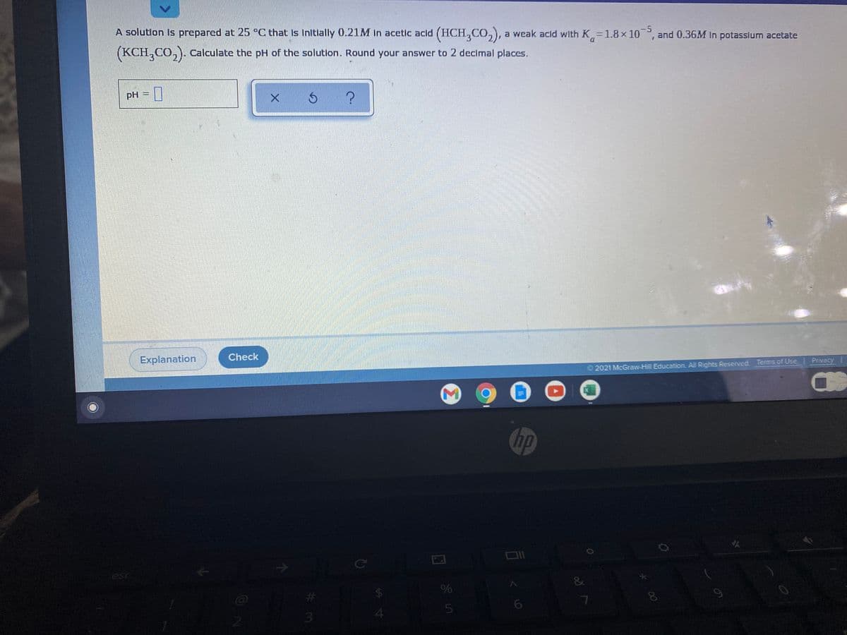 -5
A solution is prepared at 25 °C that Is Initially 0.21M in acetic acld (HCH,CO,), a weak acld with K=1.8 x 10, and 0.36M In potasslum acetate
D.
(KCH,CO,). Calculate the pH of the solutlon. Round your answer to 2 decimal places.
pH
Explanation
Check
2021 McGraw-Hill Education. All Rights Reserved. Terms of Use Privacy
hp
esc
&
%24
