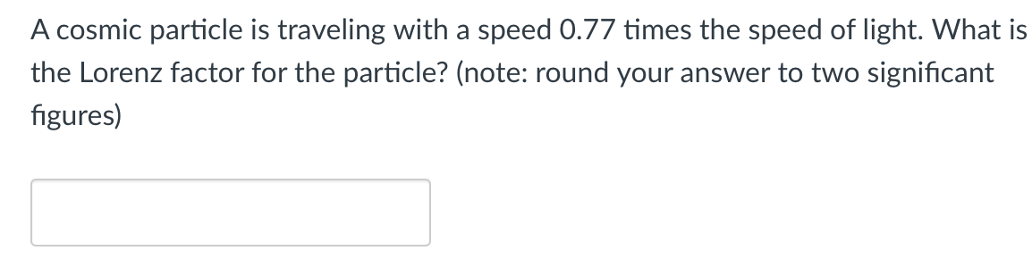 A cosmic particle is traveling with a speed 0.77 times the speed of light. What is
the Lorenz factor for the particle? (note: round your answer to two significant
figures)
