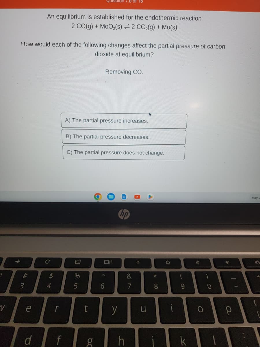 5
V
↑
# 3
How would each of the following changes affect the partial pressure of carbon
dioxide at equilibrium?
e
d
An equilibrium is established for the endothermic reaction
2 CO(g) + MoO₂ (s) 2 CO₂(g) + Mo(s).
C
$
4
f
A) The partial pressure increases.
B) The partial pressure decreases.
%
C) The partial pressure does not change.
5
t
br
Question 7.D of 16
O
g
Removing CO.
A
6
U
y
h
&
7
A
O
u
* 00
8
O
(
9
✓
O
)
0
KI
✔
р
dax
May 2