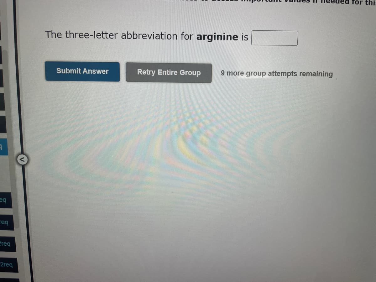 9
eq
req
Preq
2req
The three-letter abbreviation for arginine is
Submit Answer
Retry Entire Group 9 more group attempts remaining
for thi: