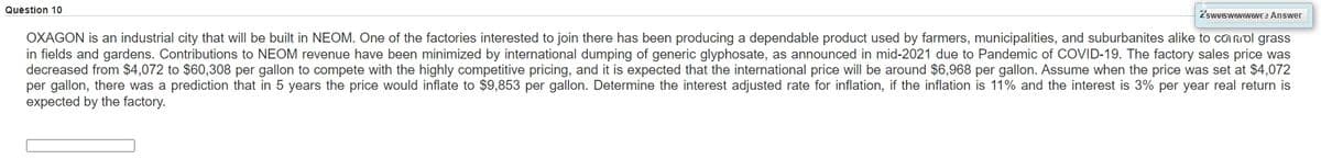 Quèstion 10
2'sweswwwewewE 2 Answer
OXAGON is an industrial city that will be built in NEOM. One of the factories interested to join there has been producing a dependable product used by farmers, municipalities, and suburbanites alike to co mdl grass
in fields and gardens. Contributions to NEOM revenue have been minimized by international dumping of generic glyphosate, as announced in mid-2021 due to Pandemic of COVID-19. The factory sales price was
decreased from $4,072 to $60,308 per gallon to compete with the highly competitive pricing, and it is expected that the international price will be around $6,968 per gallon. Assume when the price was set at $4,072
per gallon, there was a prediction that in 5 years the price would inflate to $9,853 per gallon. Determine the interest adjusted rate for inflation, if the inflation is 11% and the interest is 3% per year real return is
expected by the factory.
