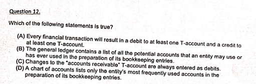 Question 12.
Which of the following statements is true?
(A) Every financial transaction will result in a debit to at least one T-account and a credit to
at least one T-account.
(B) The general ledger contains a list of all the potential accounts that an entity may use or
has ever used In the preparation of its bookkeeping entries.
(C) Changes to the "accounts receivable" T-account are always entered as debits.
(D) A chart of accounts lists only the entity's most frequently used accounts in the
preparation of its bookkeeping entries.
