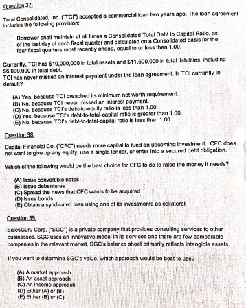 Question 37.
Total Consolidated, Inc. (TCI") accepted a commercial loan two years ago. The loan agroement
Includes the following provision:
Borrower shall maintain at all times a Consolidated Total Debt to Capital Ratio, as
of the last day of oach fiscal quarter and calculated on a Consolidated basis for the
four fiscal quartors most recently ended, equal to or loss than 1.00.
Currently, TCI has $10,000,000 in total assets and $11,500,000 in total liabilities, including
$6,000,000 in total debt.
TCI has never missed an interest payment under the loan agreement. Is TCI currently in
default?
(A) Yes, because TCI breached its minimum net worth requirement.
(B) No, because TCI never missed an Interest payment.
(C) No, because TCl's debt-to-equity ratio is less than 1.00.
(D) Yes, because TCrs debl-to-total-capital ratio is greater than 1.00.
(E) No, because TCI's debt-to-total-capital ratio is less than 1.00.
Question 38.
Capital Financial Co. ("CFC") needs more capital to fund an upooming investment. CFC does
not want to give up any equity, use a single lender, or enter into a secured debt obligation.
Which of the following would be the best choice for CFC to do to raise the money it needs?
(A) Issue convertible notes
(B) Issue debentures
(C) Spread the news that CFC wants to be acquired
(D) Issue bonds
(E) Obtain a syndicated loan using one of its investments as collateral
Question 39.
SalesGuru Corp. ("SGC") is a private company that provides consulting services to olhar
businesses. SGC uses an innovative model In its services and there are few comparable
companies in the relevant market. SGC's balance shoet primarily reflocts intangible assets.
If you want to determine SGC's value, which approach would bo bost to use?
(A) A market approach
(B) An asset approach
(C) An income approach
(D) Eilher (A) or (B)
(E) Either (B) or (C)
