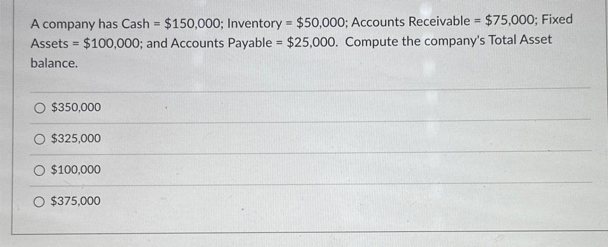A company has Cash = $150,000; Inventory = $50,000; Accounts Receivable = $75,000; Fixed
Assets = $100,000; and Accounts Payable = $25,000. Compute the company's Total Asset
balance.
$350,000
$325,000
$100,000
O $375,000