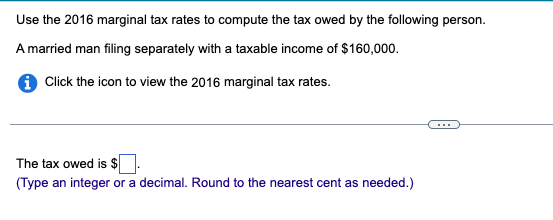 Use the 2016 marginal tax rates to compute the tax owed by the following person.
A married man filing separately with a taxable income of $160,000.
i Click the icon to view the 2016 marginal tax rates.
The tax owed is $.
(Type an integer or a decimal. Round to the nearest cent as needed.)