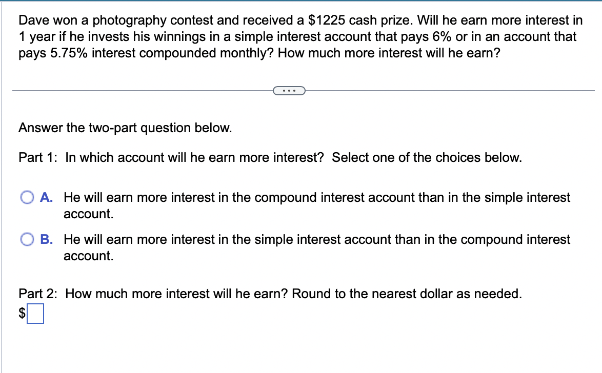 Dave won a photography contest and received a $1225 cash prize. Will he earn more interest in
1 year if he invests his winnings in a simple interest account that pays 6% or in an account that
pays 5.75% interest compounded monthly? How much more interest will he earn?
Answer the two-part question below.
Part 1: In which account will he earn more interest? Select one of the choices below.
A. He will earn more interest in the compound interest account than in the simple interest
account.
B. He will earn more interest in the simple interest account than in the compound interest
account.
Part 2: How much more interest will he earn? Round to the nearest dollar as needed.
$