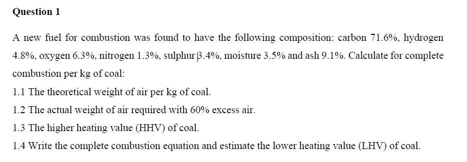 Question 1
A new fuel for combustion was found to have the following composition: carbon 71.6%, hydrogen
4.8%, oxygen 6.3%, nitrogen 1.3%, sulphur 3.4%, moisture 3.5% and ash 9.1%. Calculate for complete
combustion per kg of coal:
1.1 The theoretical weight of air per kg of coal.
1.2 The actual weight of air required with 60% excess air.
1.3 The higher heating value (HHV) of coal.
1.4 Write the complete combustion equation and estimate the lower heating value (LHV) of coal.