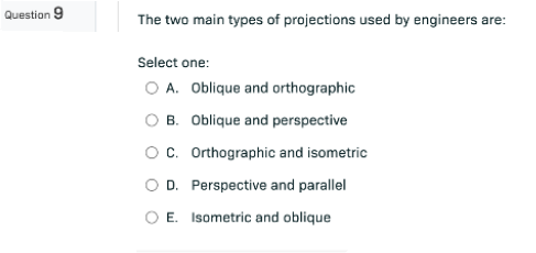 Question 9
The two main types of projections used by engineers are:
Select one:
O A. Oblique and orthographic
OB. Oblique and perspective
C. Orthographic and isometric
O D. Perspective and parallel
O E. Isometric and oblique