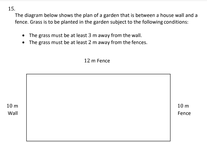 15.
The diagram below shows the plan of a garden that is between a house wall and a
fence. Grass is to be planted in the garden subject to the following conditions:
10 m
Wall
• The grass must be at least 3 m away from the wall.
• The grass must be at least 2 m away from the fences.
12 m Fence
10 m
Fence