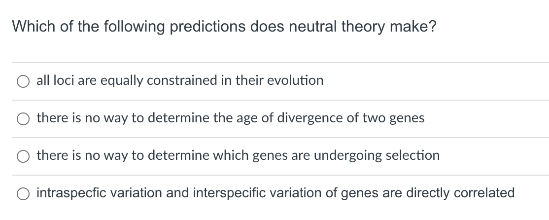 Which of the following predictions does neutral theory make?
all loci are equally constrained in their evolution
there is no way to determine the age of divergence of two genes
there is no way to determine which genes are undergoing selection
intraspecfic variation and interspecific variation of genes are directly correlated
