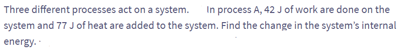 Three different processes act on a system. In process A, 42 J of work are done on the
system and 77 J of heat are added to the system. Find the change in the system's internal
energy..