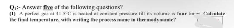 Qi:- Answer five of the following questions?
(1) A perfect gas at 41.5°C is heated at constant pressure till its volume is four timas Calculate
the final temperature, with writing the process name in thermodynamic?
