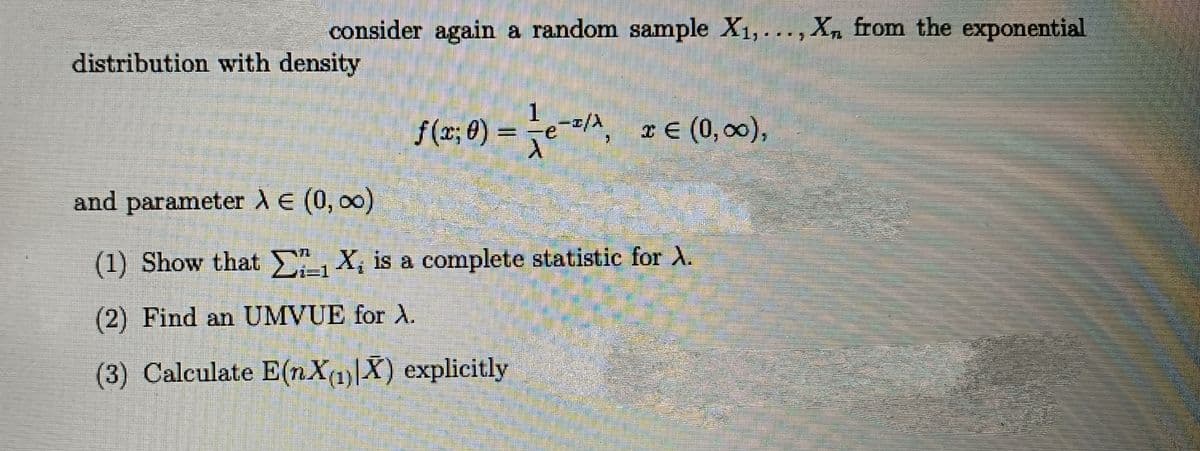 consider again a random sample X1, ..., X, from the exponential
distribution with density
f(z; 0) = eA, z (0, 00),
and parameterdE (0, 00)
(1) Show that , X, is a complete statistic for A.
(2) Find an UMVUE for A.
(3) Calculate E(nX(1)|X) explicitly
