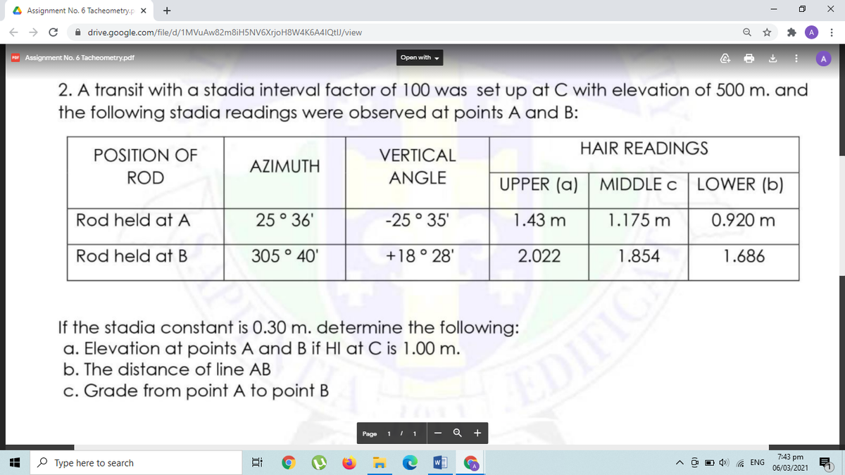 4 Assignment No. 6 Tacheometry.p x
+
i drive.google.com/file/d/1MVuAw82m8iH5NV6XrjoH8W4K6A4IQtIJ/view
Por Assignment No. 6 Tacheometry.pdf
Open with -
2. A transit with a stadia interval factor of 100 was set up at C with elevation of 500 m. and
the following stadia readings were observed at points A and B:
HAIR READINGS
POSITION OF
VERTICAL
AZIMUTH
ROD
ANGLE
UPPER (a)
MIDDLE C LOWER (b)
Rod held at A
25° 36'
-25 ° 35'
1.43 m
1.175 m
0.920 m
Rod held at B
305 ° 40'
+18 ° 28'
2.022
1.854
1.686
If the stadia constant is 0.30 m. determine the following:
a. Elevation at points A and B if HI at C is 1.00 m.
b. The distance of line AB
EDIFIC
c. Grade from point A to point B
Page
1 I 1
7:43 pm
P Type here to search
A ENG
06/03/2021
