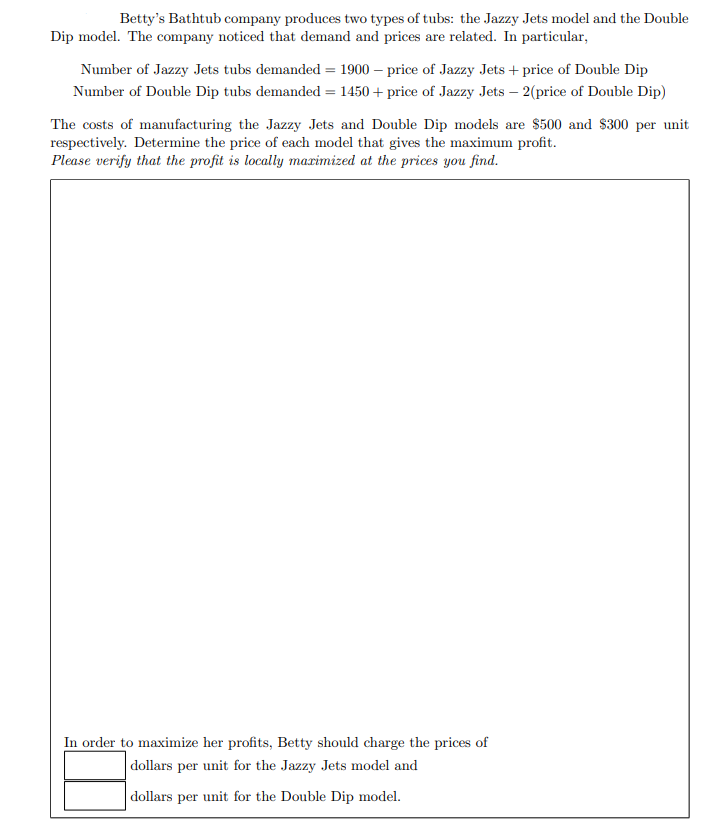 Betty's Bathtub company produces two types of tubs: the Jazzy Jets model and the Double
Dip model. The company noticed that demand and prices are related. In particular,
Number of Jazzy Jets tubs demanded = 1900 – price of Jazzy Jets + price of Double Dip
Number of Double Dip tubs demanded = 1450 + price of Jazzy Jets – 2(price of Double Dip)
The costs of manufacturing the Jazzy Jets and Double Dip models are $500 and $300 per unit
respectively. Determine the price of each model that gives the maximum profit.
Please verify that the profit is locally marimized at the prices you find.
In order to maximize her profits, Betty should charge the prices of
|dollars per unit for the Jazzy Jets model and
dollars per unit for the Double Dip model.
