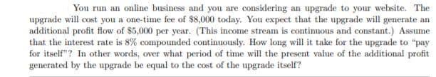 You run an online business and you are considering an upgrade to your website. The
upgrade will cost you a one-time fee of $8,000 today. You expect that the upgrade will generate an
additional profit flow of $5,000 per year. (This income stream is continuous and constant.) Assume
that the interest rate is 8% compounded continuously. How long will it take for the upgrade to "pay
for itself"? In other words, over what period of time will the present value of the additional profit
generated by the upgrade be equal to the cost of the upgrade itself?
