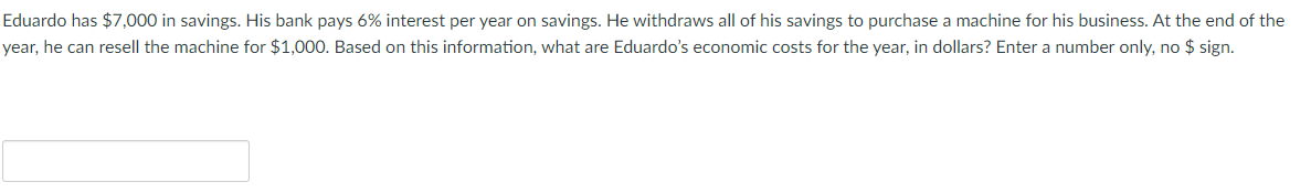 Eduardo has $7,000 in savings. His bank pays 6% interest per year on savings. He withdraws all of his savings to purchase a machine for his business. At the end of the
year, he can resell the machine for $1,000. Based on this information, what are Eduardo's economic costs for the year, in dollars? Enter a number only, no $ sign.
