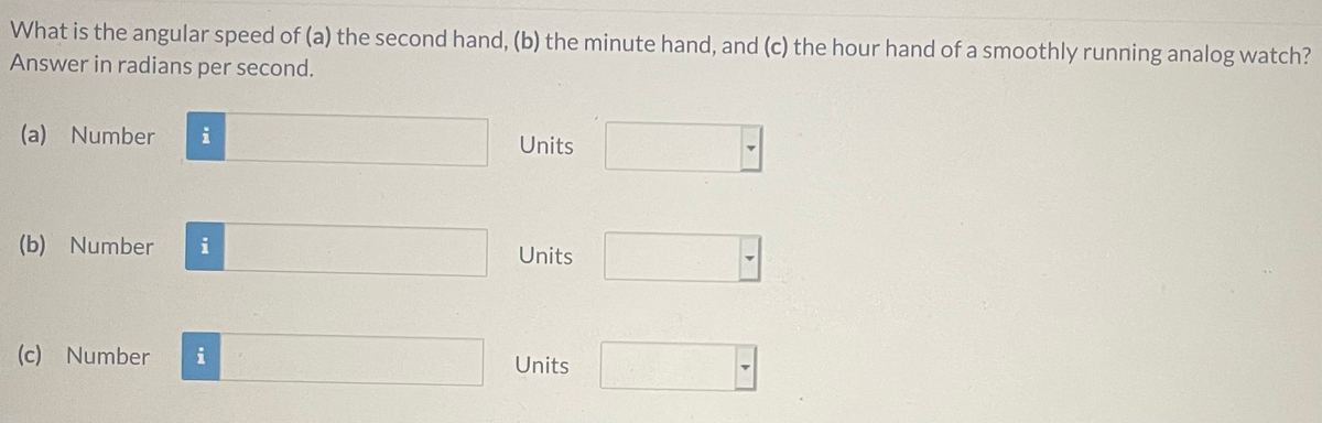 What is the angular speed of (a) the second hand, (b) the minute hand, and (c) the hour hand of a smoothly running analog watch?
Answer in radians per second.
(a) Number
Units
(b) Number
i
Units
(c) Number
i
Units
