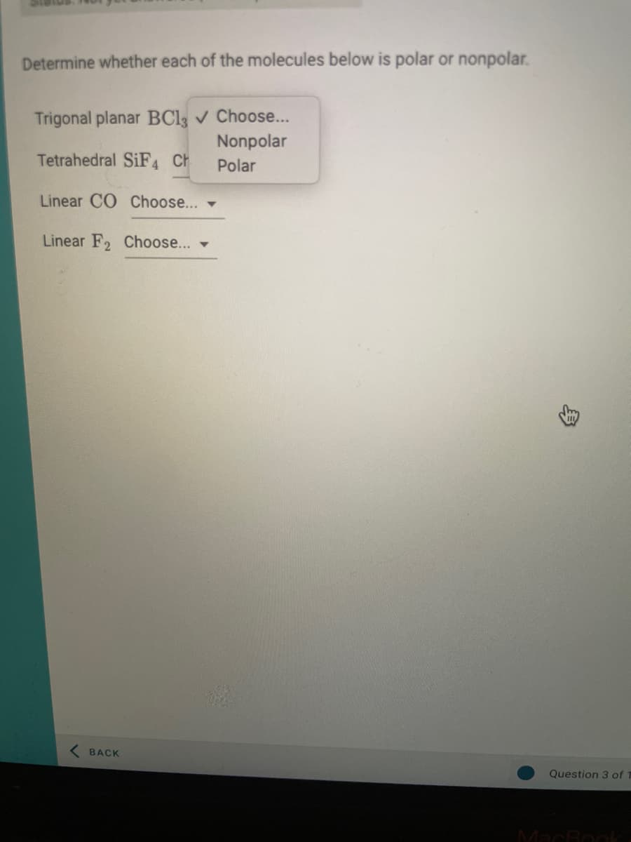 Determine whether each of the molecules below is polar or nonpolar.
Trigonal planar BC13 ✓ Choose...
Nonpolar
Tetrahedral SiF4 Ch
Polar
Linear CO Choose... -
Linear F2 Choose...
BACK
H
Question 3 of 1
MacBook