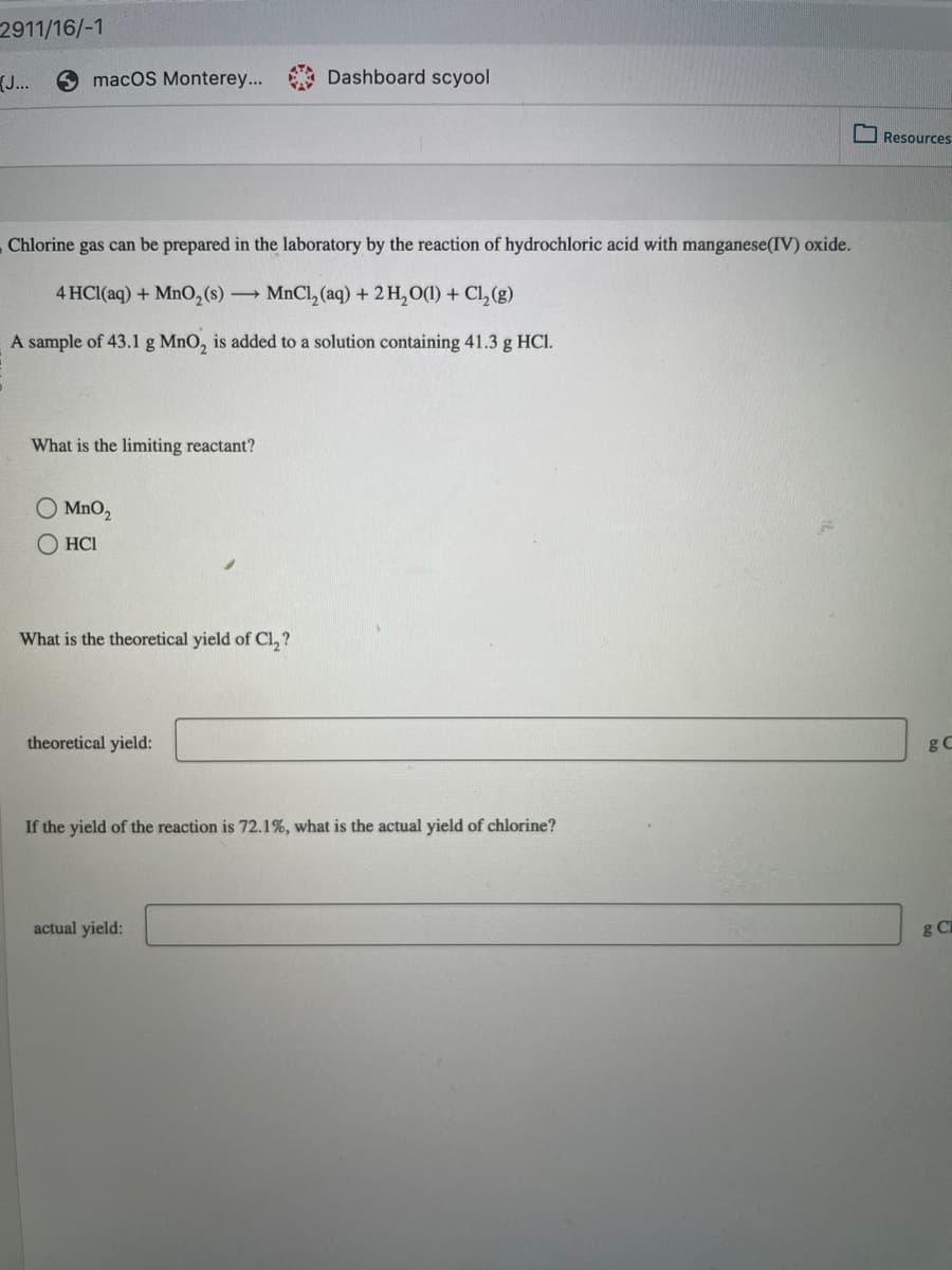 2911/16/-1
{J...
macos Monterey... Dashboard scyool
Chlorine gas can be prepared in the laboratory by the reaction of hydrochloric acid with manganese (IV) oxide.
4 HCl(aq) + MnO₂ (s) → MnCl₂ (aq) + 2 H₂O(1) + Cl₂(g)
A sample of 43.1 g MnO₂ is added to a solution containing 41.3 g HCl.
What is the limiting reactant?
O MnO₂
ⒸHCI
What is the theoretical yield of Cl₂?
theoretical yield:
If the yield of the reaction is 72.1%, what is the actual yield of chlorine?
actual yield:
Resources
g C