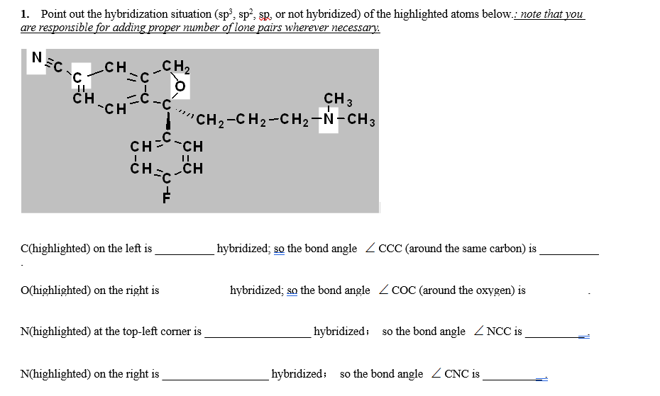 1. Point out the hybridization situation (sp³, sp?, sp, or not hybridized) of the highlighted atoms below.: note that you
are responsible for adding proper number of lone pairs wherever necessary.
NEC
CH
CH2
CH
*CH
CH 3
CH2-CH2-CH2-N-CH3
CH=-CH
CH
C(highlighted) on the left is
hybridized; so the bond angle Z CCC around the same carbon) is
O(highlighted) on the right is
hybridized; so the bond angle Z CoC (around the oxygen) is
N(highlighted) at the top-left corner is
hybridized; so the bond angle Z NCC is
N(highlighted) on the right is
hybridized; so the bond angle Z CNC is
