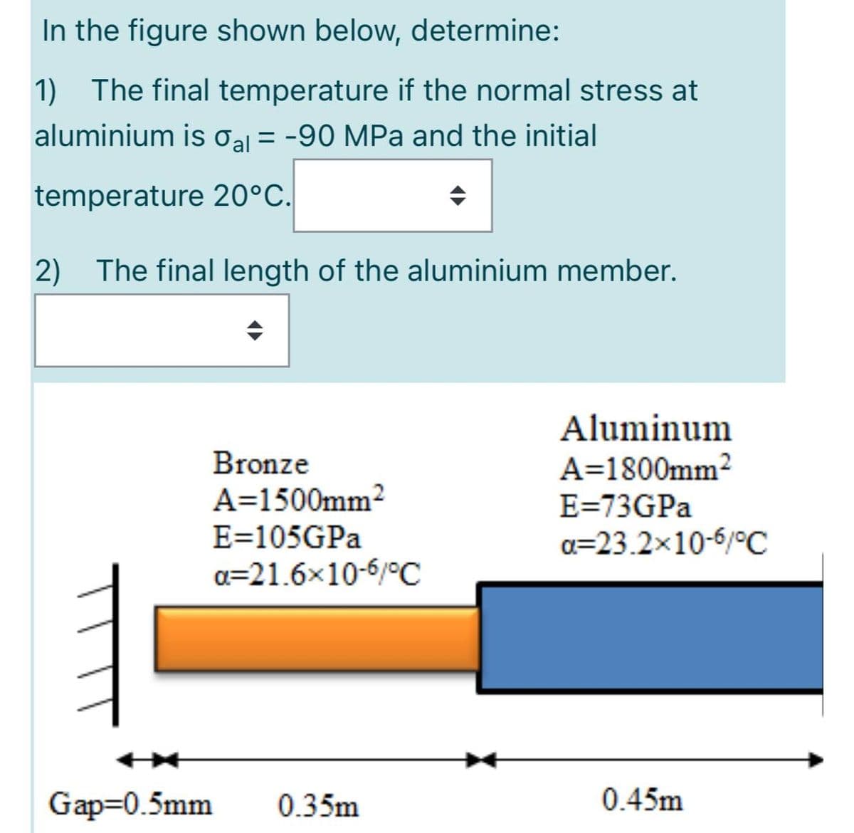 In the figure shown below, determine:
1) The final temperature if the normal stress at
aluminium is Oal =
= -90 MPa and the initial
temperature 20°C.
2)
The final length of the aluminium member.
Aluminum
Bronze
A=1800mm2
A=1500mm2
E=105GPA
E=73GPA
a=23.2x10-6/°C
a=21.6x10-6/°C
Gap=0.5mm
0.35m
0.45m
