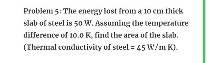 Problem 5: The energy lost from a 10 cm thick
slab of steel is 50 W. Assuming the temperature
difference of 10.0 K, find the area of the slab.
(Thermal conductivity of steel = 45 W/m K).