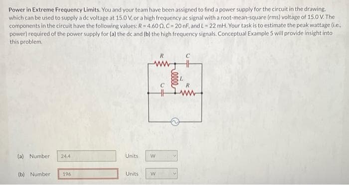 Power in Extreme Frequency Limits. You and your team have been assigned to find a power supply for the circuit in the drawing.
which can be used to supply a dc voltage at 15.0 V, or a high frequency ac signal with a root-mean-square (rms) voltage of 15.0 V. The
components in the circuit have the following values: R=4.600, C= 20 nF, and L = 22 mH. Your task is to estimate the peak wattage (i.e..
power) required of the power supply for (a) the dc and (b) the high frequency signals. Conceptual Example 5 will provide insight into
this problem.
(a) Number
(b) Number
24.4
196
R
ww
Units W
Units
W
C
HH
elle
L
R